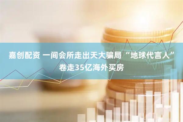 嘉创配资 一间会所走出天大骗局 “地球代言人”卷走35亿海外买房
