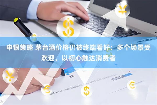 申银策略 茅台酒价格仍被终端看好：多个场景受欢迎，以初心触达消费者