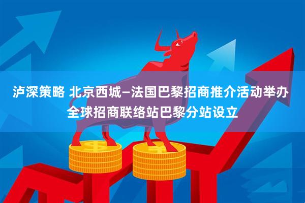 泸深策略 北京西城—法国巴黎招商推介活动举办 全球招商联络站巴黎分站设立