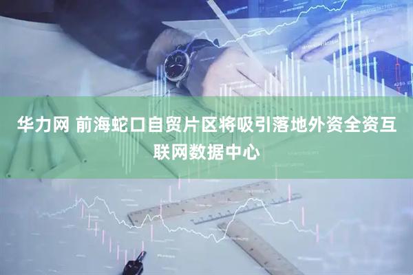 华力网 前海蛇口自贸片区将吸引落地外资全资互联网数据中心