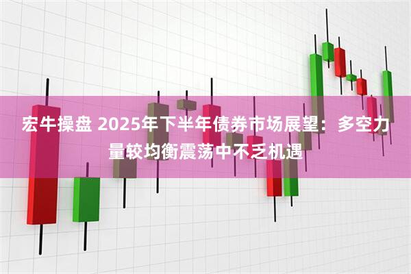 宏牛操盘 2025年下半年债券市场展望：多空力量较均衡震荡中不乏机遇