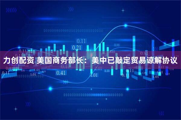 力创配资 美国商务部长：美中已敲定贸易谅解协议