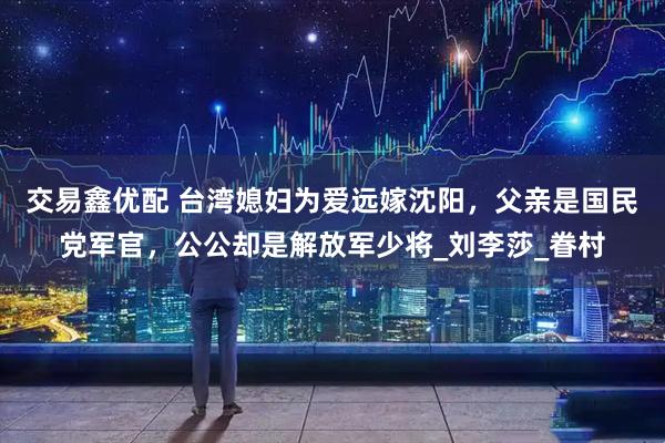 交易鑫优配 台湾媳妇为爱远嫁沈阳，父亲是国民党军官，公公却是解放军少将_刘李莎_眷村