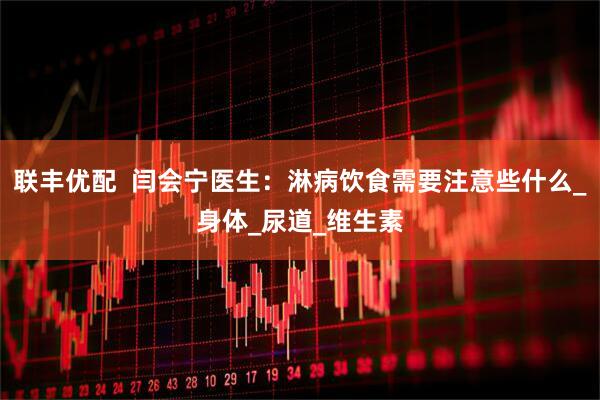 联丰优配  闫会宁医生：淋病饮食需要注意些什么_身体_尿道_维生素