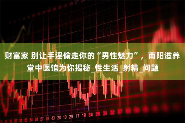财富家 别让手淫偷走你的“男性魅力”，南阳滋养堂中医馆为你揭秘_性生活_射精_问题