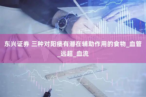 东兴证券 三种对阳痿有潜在辅助作用的食物_血管_远超_血流