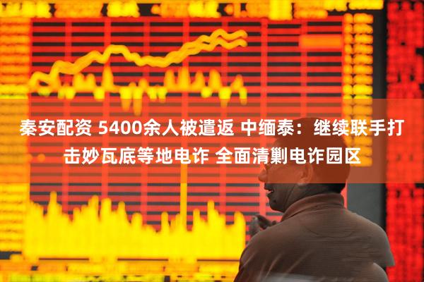 秦安配资 5400余人被遣返 中缅泰：继续联手打击妙瓦底等地电诈 全面清剿电诈园区