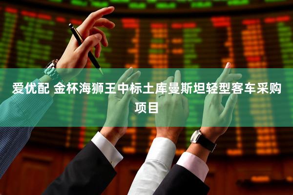 爱优配 金杯海狮王中标土库曼斯坦轻型客车采购项目