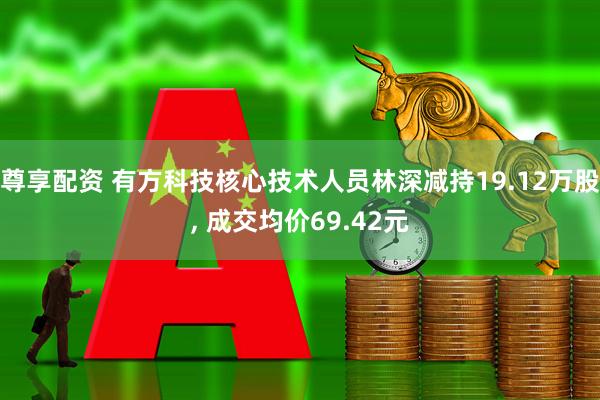 尊享配资 有方科技核心技术人员林深减持19.12万股, 成交均价69.42元