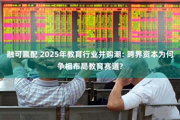 融可赢配 2025年教育行业并购潮: 跨界资本为何争相布局教育赛道?