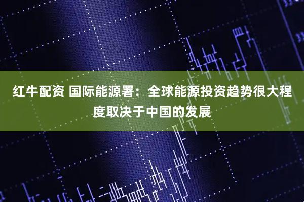 红牛配资 国际能源署：全球能源投资趋势很大程度取决于中国的发展