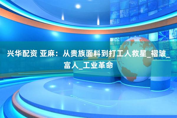 兴华配资 亚麻：从贵族面料到打工人救星_褶皱_富人_工业革命