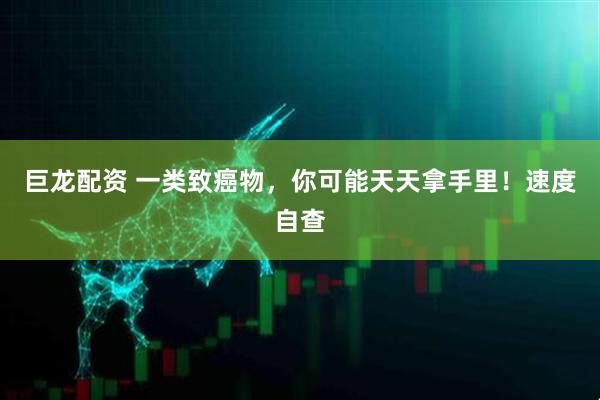 巨龙配资 一类致癌物，你可能天天拿手里！速度自查