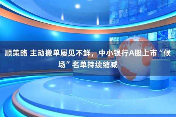 顺策略 主动撤单屡见不鲜，中小银行A股上市“候场”名单持续缩减