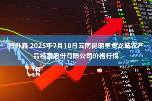 日升鑫 2025年7月10日云南昆明呈贡龙城农产品经营股份有限公司价格行情