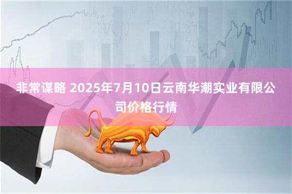 非常谋略 2025年7月10日云南华潮实业有限公司价格行情