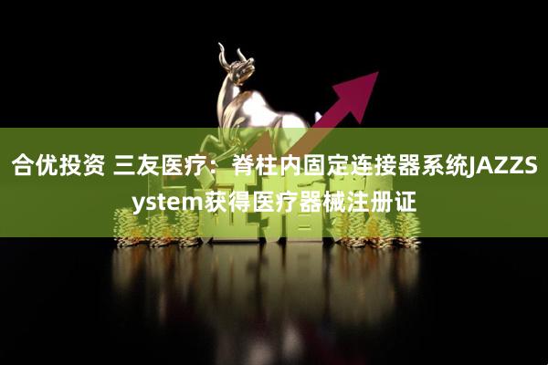 合优投资 三友医疗：脊柱内固定连接器系统JAZZSystem获得医疗器械注册证