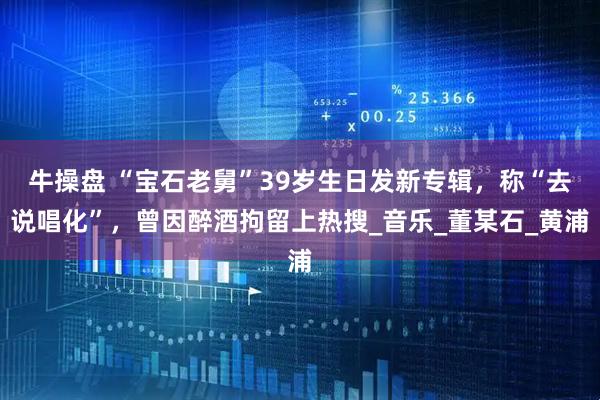 牛操盘 “宝石老舅”39岁生日发新专辑，称“去说唱化”，曾因醉酒拘留上热搜_音乐_董某石_黄浦