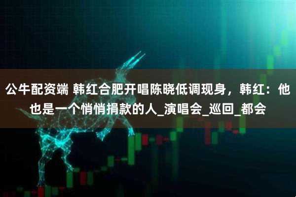 公牛配资端 韩红合肥开唱陈晓低调现身，韩红：他也是一个悄悄捐款的人_演唱会_巡回_都会