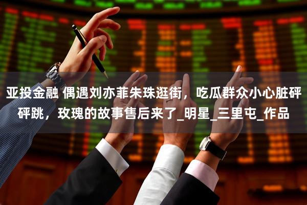 亚投金融 偶遇刘亦菲朱珠逛街，吃瓜群众小心脏砰砰跳，玫瑰的故事售后来了_明星_三里屯_作品