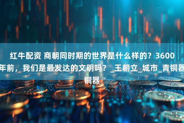 红牛配资 商朝同时期的世界是什么样的？3600年前，我们是最发达的文明吗？_王朝立_城市_青铜器