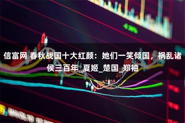 信富网 春秋战国十大红颜：她们一笑倾国，祸乱诸侯三百年_夏姬_楚国_郑袖