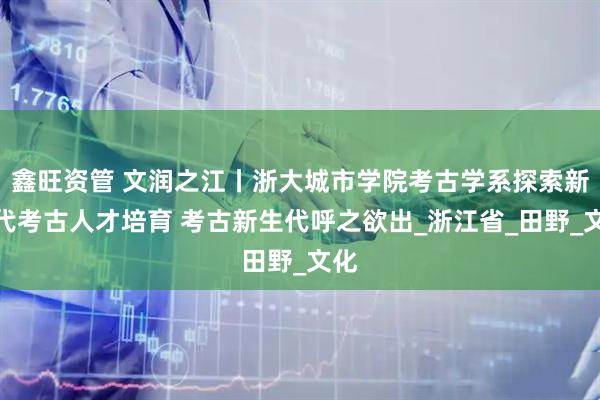 鑫旺资管 文润之江丨浙大城市学院考古学系探索新时代考古人才培育 考古新生代呼之欲出_浙江省_田野_文化