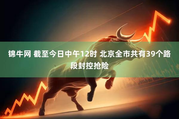 锦牛网 截至今日中午12时 北京全市共有39个路段封控抢险