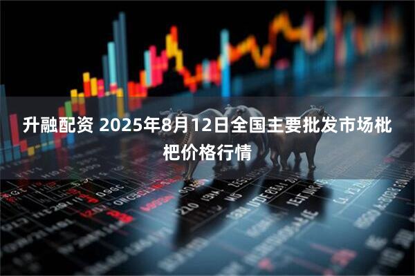 升融配资 2025年8月12日全国主要批发市场枇杷价格行情