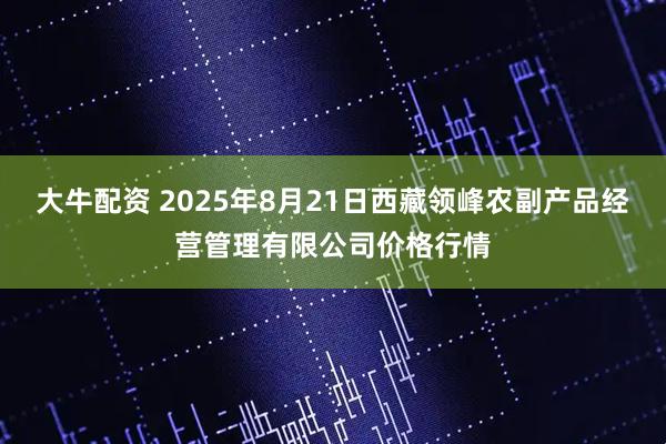 大牛配资 2025年8月21日西藏领峰农副产品经营管理有限公司价格行情
