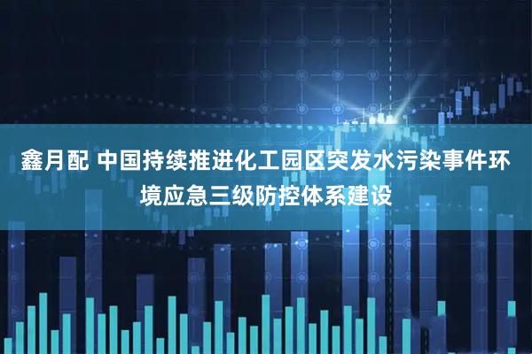 鑫月配 中国持续推进化工园区突发水污染事件环境应急三级防控体系建设