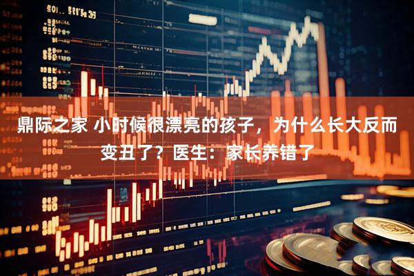 鼎际之家 小时候很漂亮的孩子，为什么长大反而变丑了？医生：家长养错了
