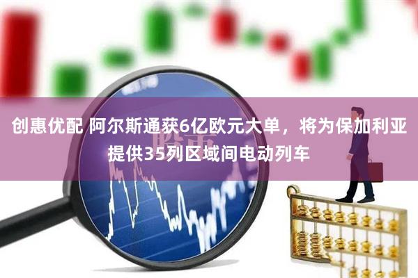 创惠优配 阿尔斯通获6亿欧元大单，将为保加利亚提供35列区域间电动列车