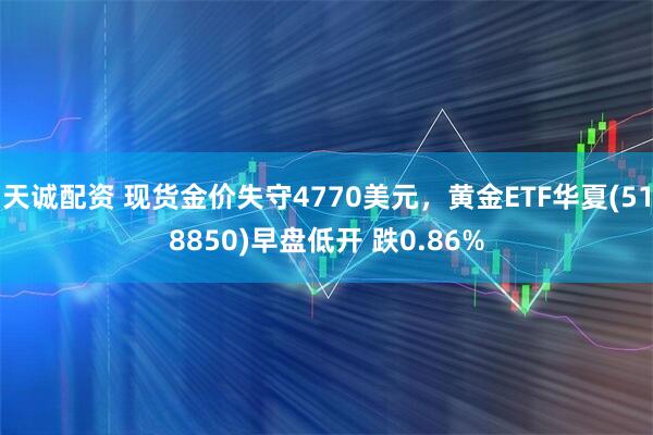 天诚配资 现货金价失守4770美元，黄金ETF华夏(518850)早盘低开 跌0.86%