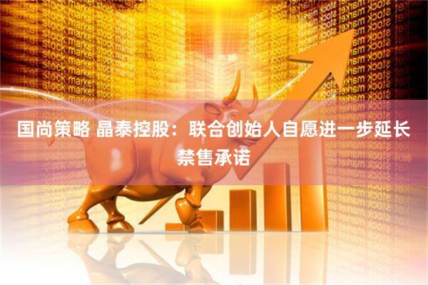 国尚策略 晶泰控股:联合创始人自愿进一步延长禁售承诺